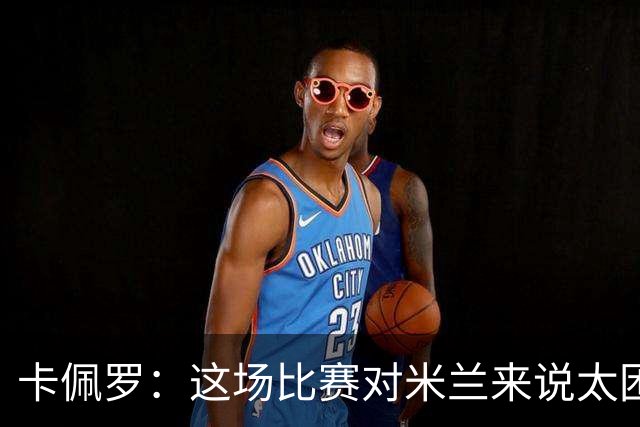 卡佩罗：这场比赛对米兰来说太困难了，但联赛前景依然乐观